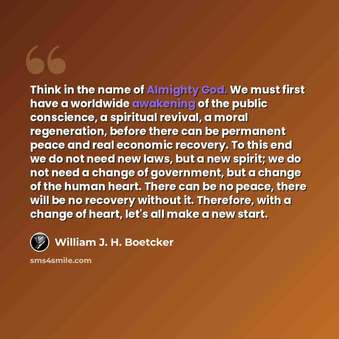 “Think in the name of Almighty God. We must first have a worldwide awakening of the public conscience, a spiritual revival, a moral regeneration, before there can be permanent peace and real economic recovery. To this end we do not need new laws, but a new spirit; we do not need a change of…” quote by William J. H. Boetcker