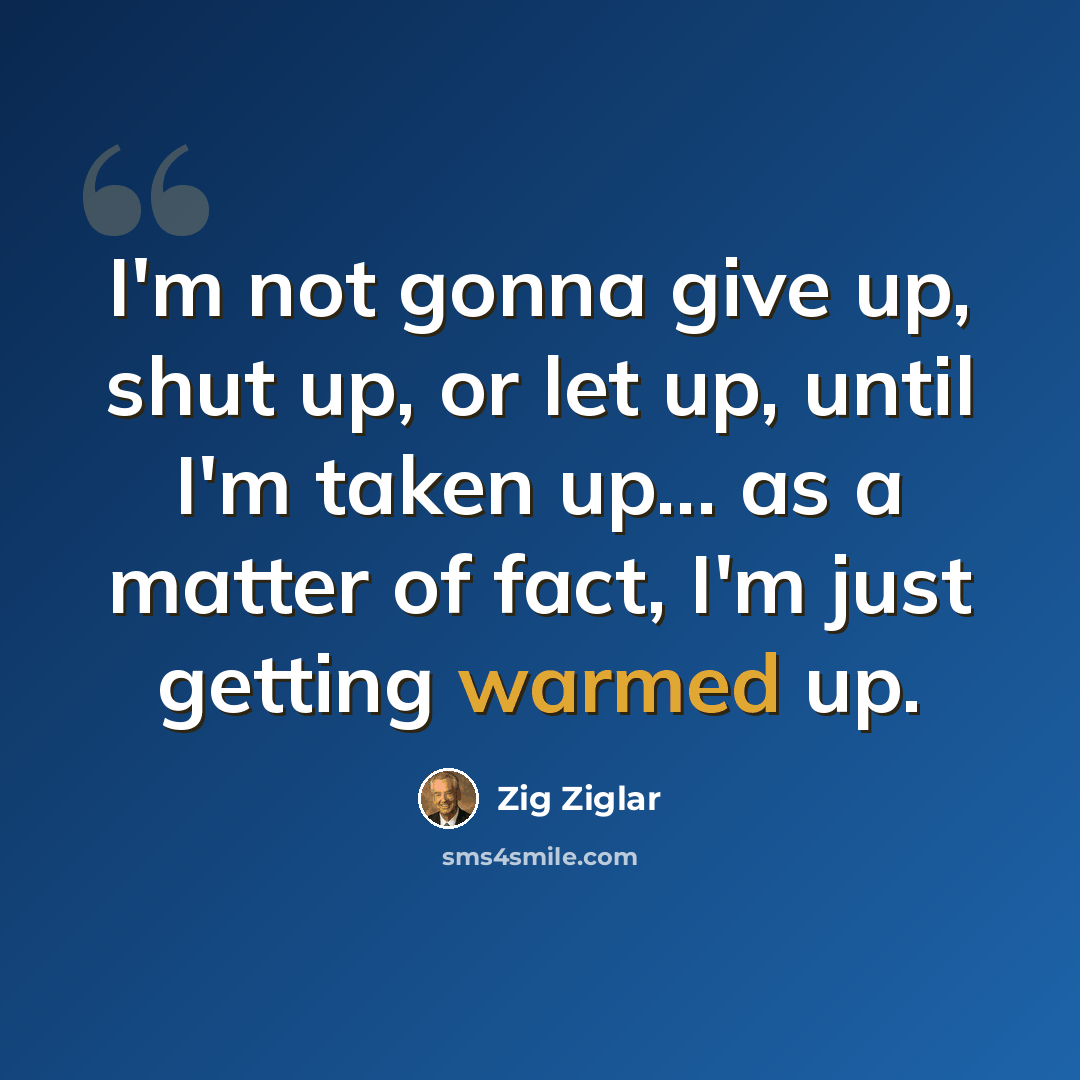“I'm not gonna give up, shut up, or let up, until I'm taken up... as a matter of fact, I'm just getting warmed up.” quote by Zig Ziglar
