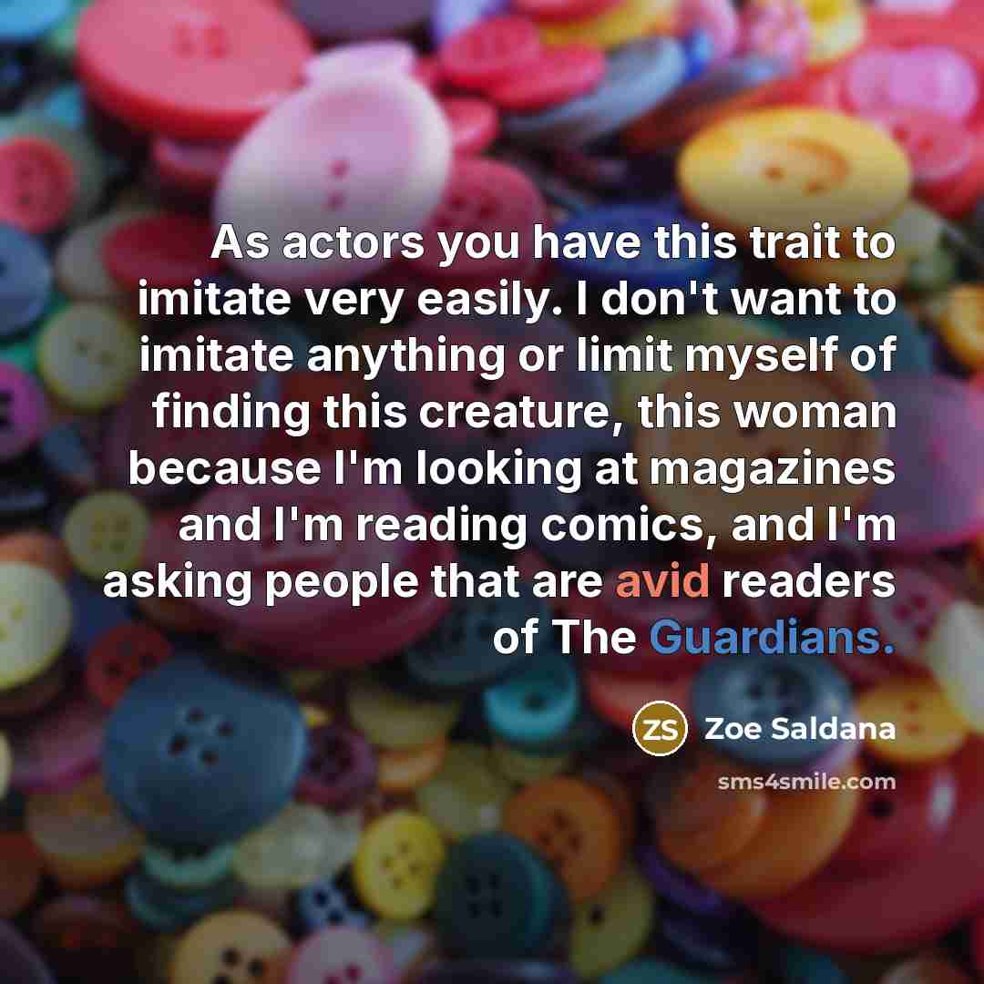 “As actors you have this trait to imitate very easily. I don't want to imitate anything or limit myself of finding this creature, this woman because I'm looking at magazines and I'm reading comics, and I'm asking people that are avid readers of The Guardians.” quote by Zoe Saldana