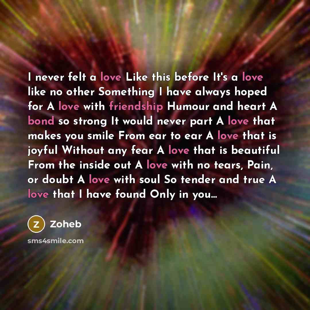 “I never felt a love Like this before It's a love like no other Something I have always hoped for A love with friendship Humour and heart A bond so strong It would never part A love that makes you smile From ear to ear A love that is joyful Without any fear A love that is beautiful From the inside…” quote by Zoheb