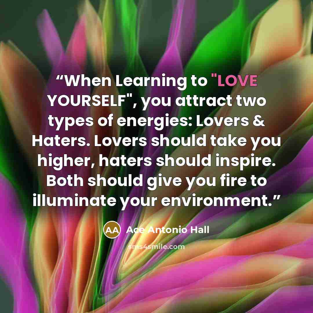 “When Learning to "LOVE YOURSELF", you attract two types of energies: Lovers & Haters. Lovers should take you higher, haters should inspire. Both should give you fire to illuminate your environment.” quote by Ace Antonio Hall