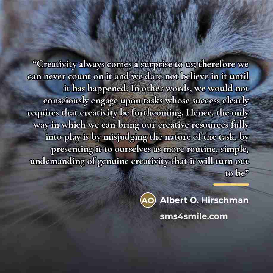 “Creativity always comes a surprise to us; therefore we can never count on it and we dare not believe in it until it has happened. In other words, we would not consciously engage upon tasks whose success clearly requires that creativity be forthcoming. Hence, the only way in which we can bring our…” quote by Albert O. Hirschman
