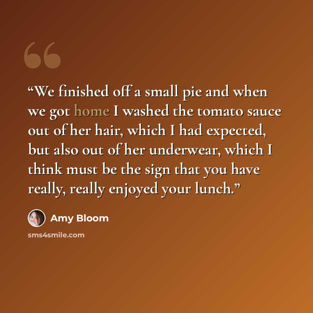“We finished off a small pie and when we got home I washed the tomato sauce out of her hair, which I had expected, but also out of her underwear, which I think must be the sign that you have really, really enjoyed your lunch.” quote by Amy Bloom