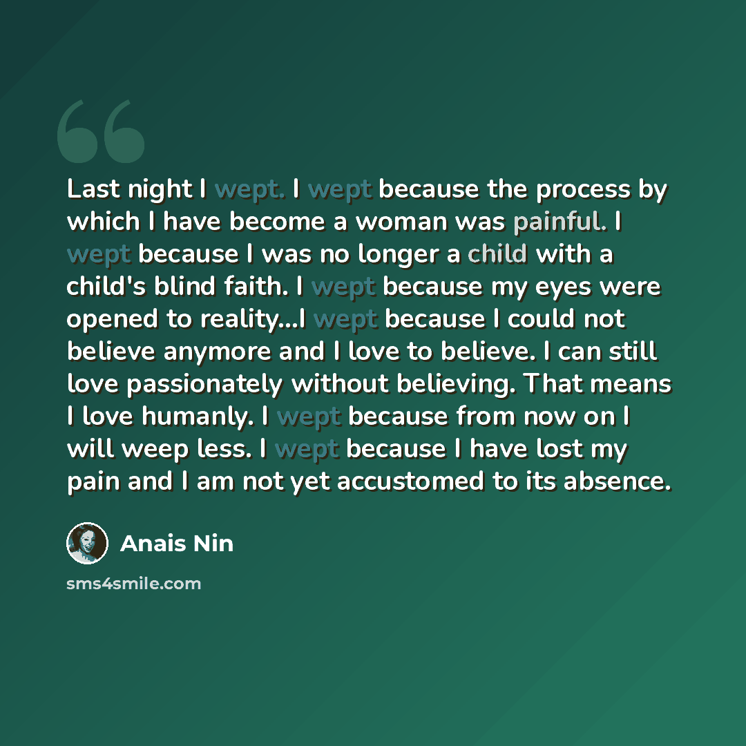 “Last night I wept. I wept because the process by which I have become a woman was painful. I wept because I was no longer a child with a child's blind faith. I wept because my eyes were opened to reality...I wept because I could not believe anymore and I love to believe. I can still love…” quote by Anais Nin