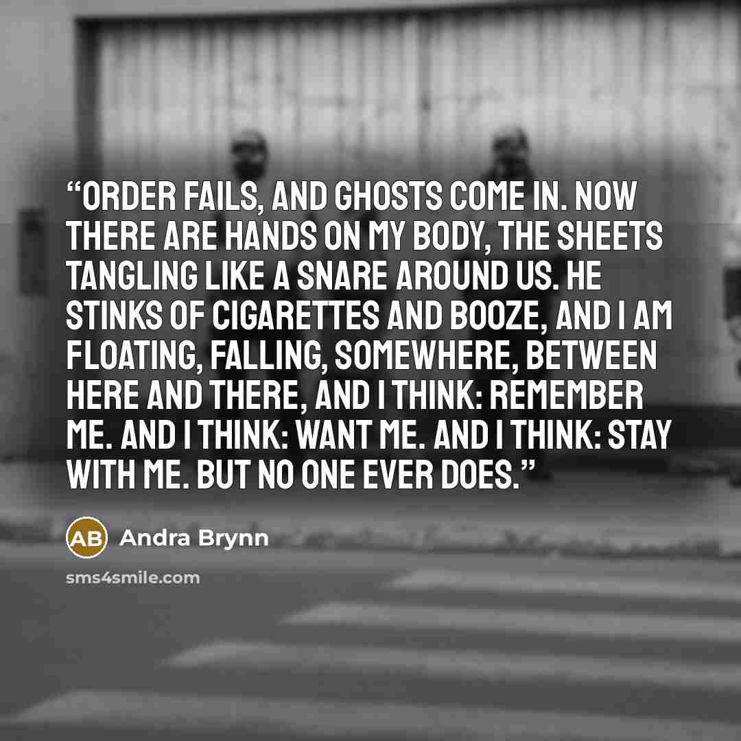 “Order fails, and ghosts come in. Now there are hands on my body, the sheets tangling like a snare around us. He stinks of cigarettes and booze, and I am floating, falling, somewhere, between here and there, and I think: Remember me. And I think: Want me. And I think: Stay with me. But no one ever…” quote by Andra Brynn