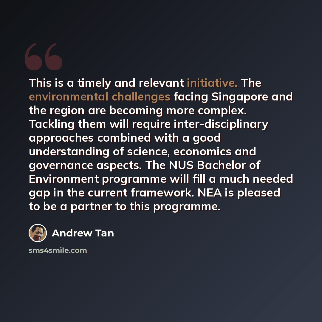 “This is a timely and relevant initiative. The environmental challenges facing Singapore and the region are becoming more complex. Tackling them will require inter-disciplinary approaches combined with a good understanding of science, economics and governance aspects. The NUS Bachelor of…” quote by Andrew Tan