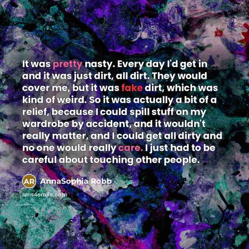 “It was pretty nasty. Every day I'd get in and it was just dirt, all dirt. They would cover me, but it was fake dirt, which was kind of weird. So it was actually a bit of a relief, because I could spill stuff on my wardrobe by accident, and it wouldn't really matter, and I could get all dirty and…” quote by AnnaSophia Robb