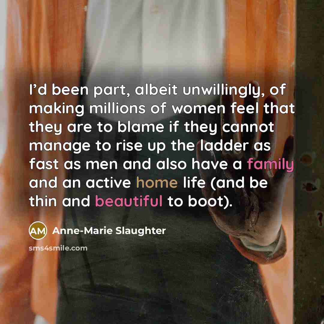 “I’d been part, albeit unwillingly, of making millions of women feel that they are to blame if they cannot manage to rise up the ladder as fast as men and also have a family and an active home life (and be thin and beautiful to boot).” quote by Anne-Marie Slaughter