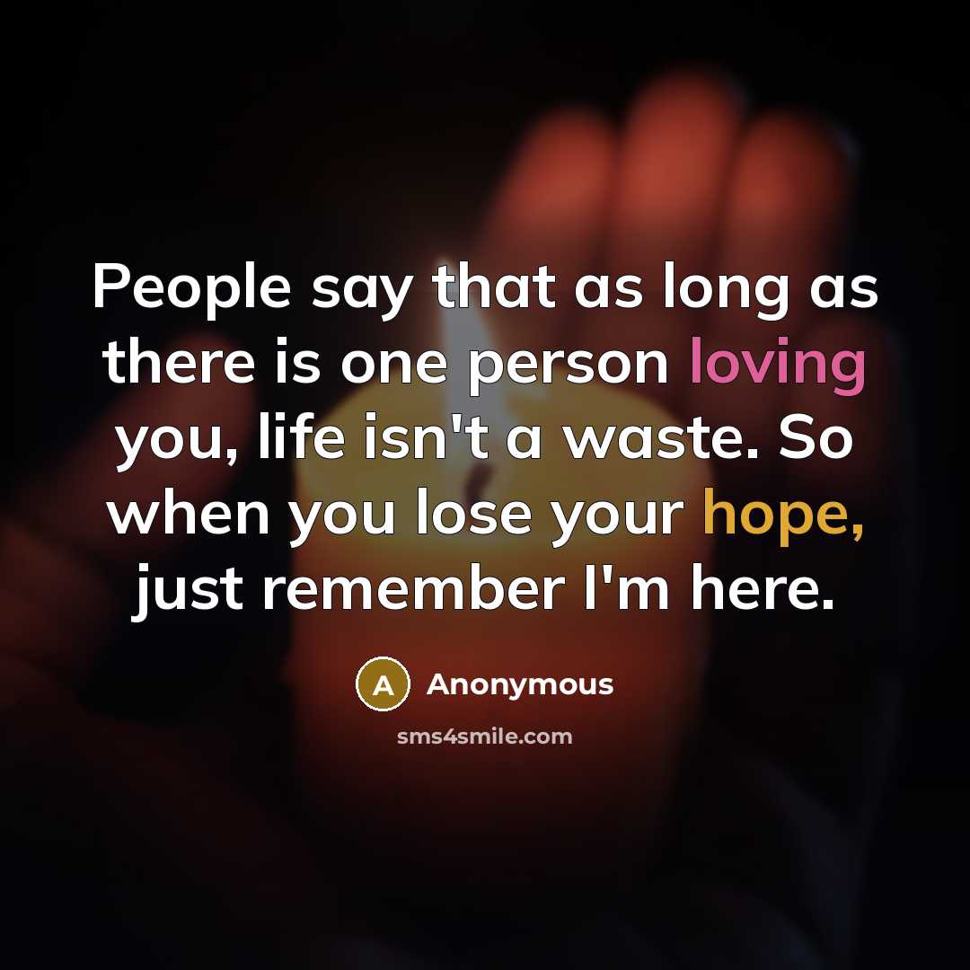 “People say that as long as there is one person loving you, life isn't a waste. So when you lose your hope, just remember I'm here.” quote by Anonymous