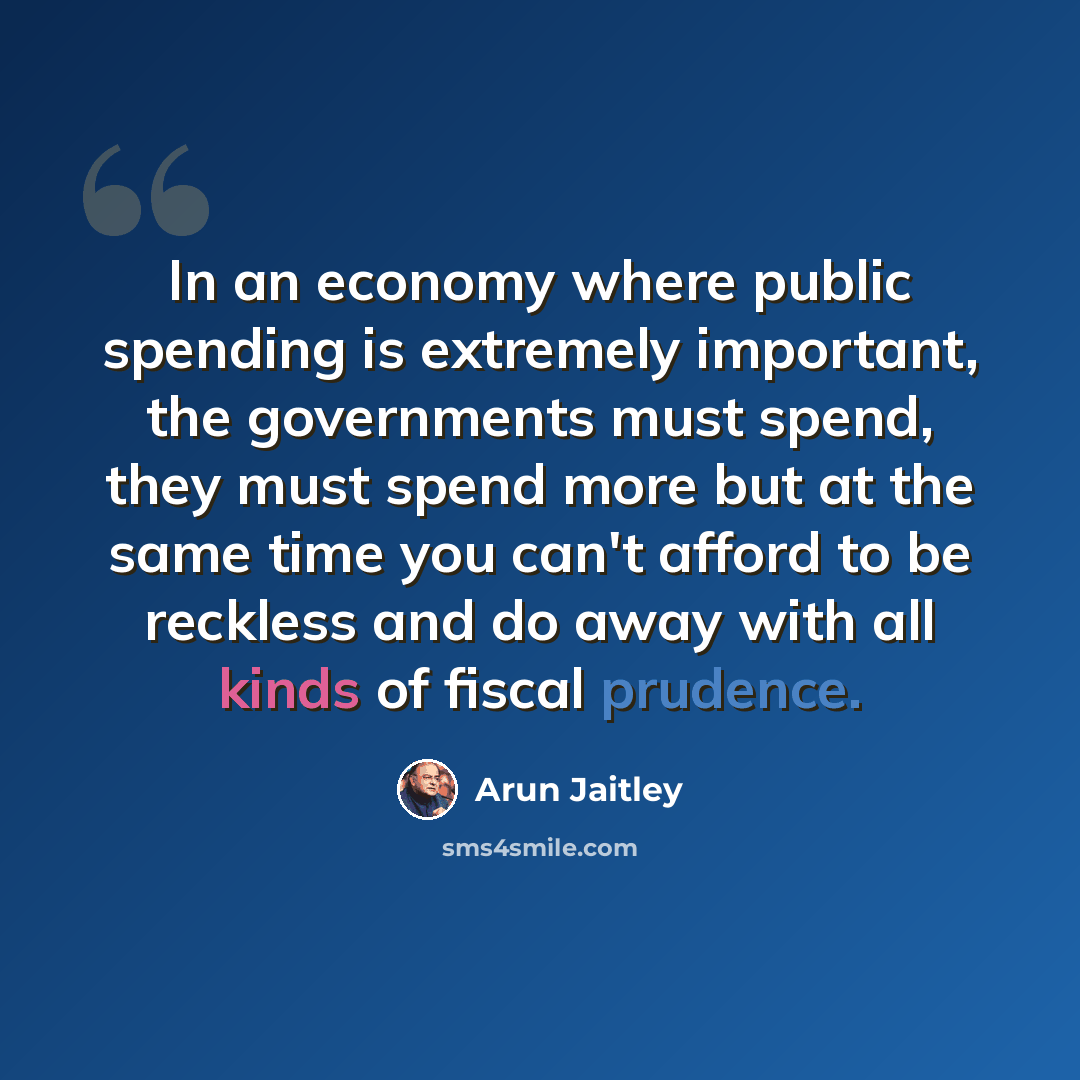 “In an economy where public spending is extremely important, the governments must spend, they must spend more but at the same time you can't afford to be reckless and do away with all kinds of fiscal prudence.” quote by Arun Jaitley