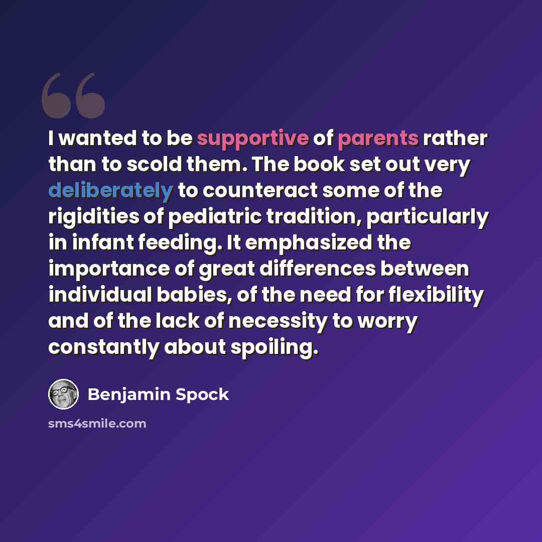 “I wanted to be supportive of parents rather than to scold them. The book set out very deliberately to counteract some of the rigidities of pediatric tradition, particularly in infant feeding. It emphasized the importance of great differences between individual babies, of the need for flexibility…” quote by Benjamin Spock