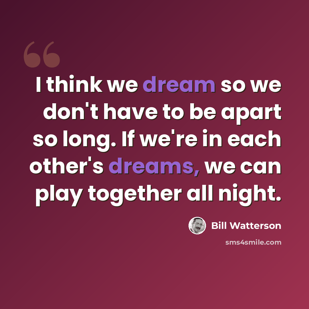 “I think we dream so we don't have to be apart so long. If we're in each other's dreams, we can play together all night.” quote by Bill Watterson