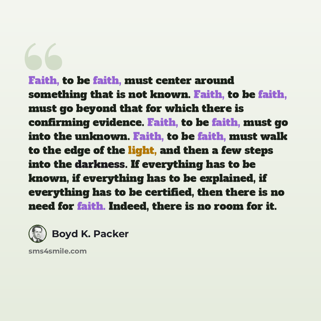 “Faith, to be faith, must center around something that is not known. Faith, to be faith, must go beyond that for which there is confirming evidence. Faith, to be faith, must go into the unknown. Faith, to be faith, must walk to the edge of the light, and then a few steps into the darkness. If…” quote by Boyd K. Packer