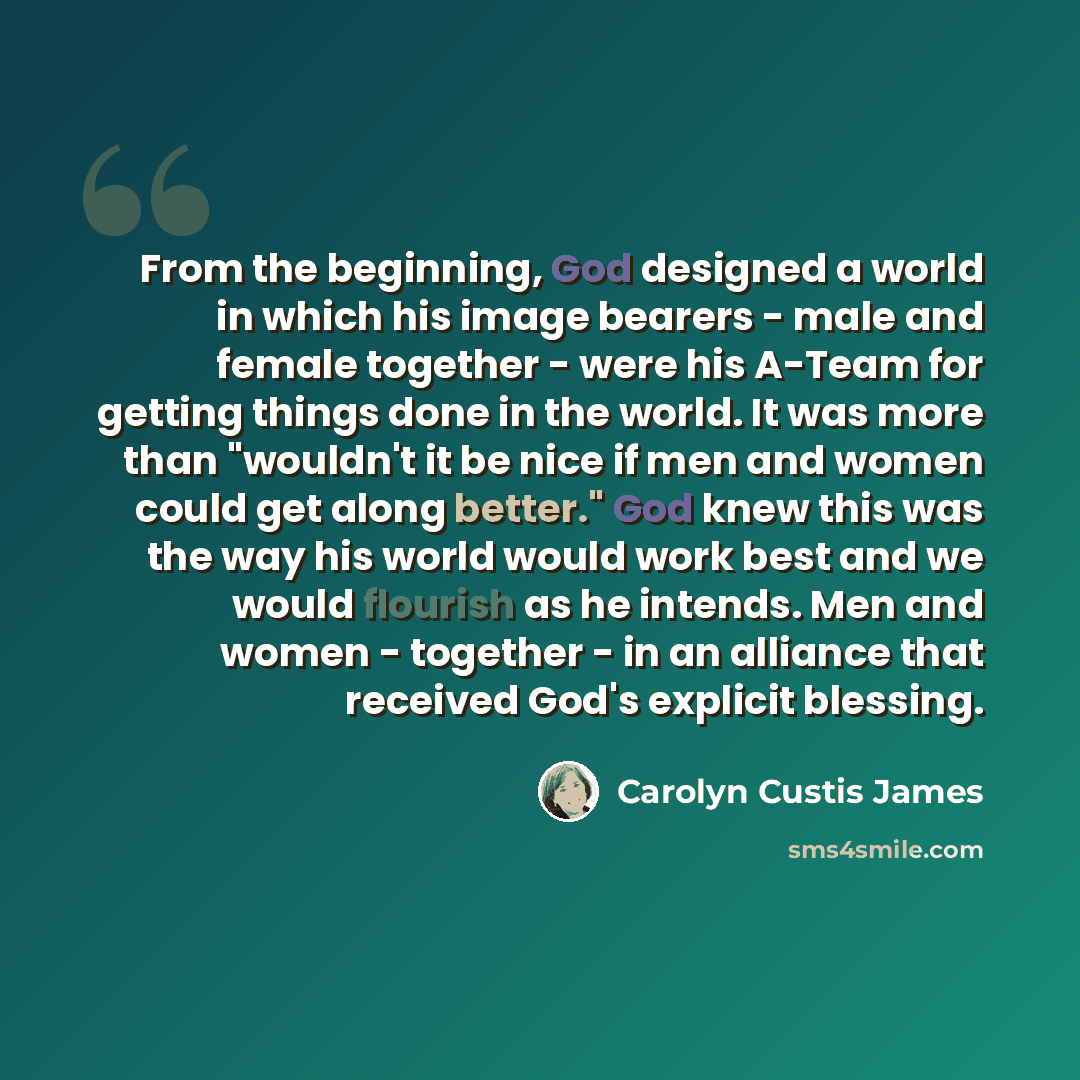 “From the beginning, God designed a world in which his image bearers - male and female together - were his A-Team for getting things done in the world. It was more than "wouldn't it be nice if men and women could get along better." God knew this was the way his world would work best and we would…” quote by Carolyn Custis James