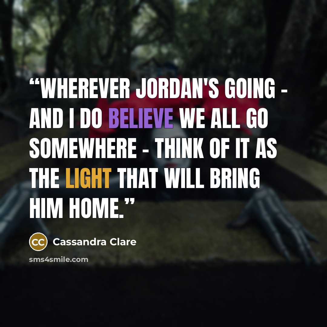 “Wherever Jordan's going - and I do believe we all go somewhere - think of it as the light that will bring him home.” quote by Cassandra Clare