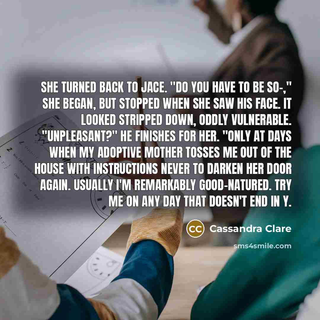 “She turned back to Jace. "Do you have to be so-," she began, but stopped when she saw his face. It looked stripped down, oddly vulnerable. "Unpleasant?" he finishes for her. "Only at days when my adoptive mother tosses me out of the house with instructions never to darken her door again. Usually…” quote by Cassandra Clare