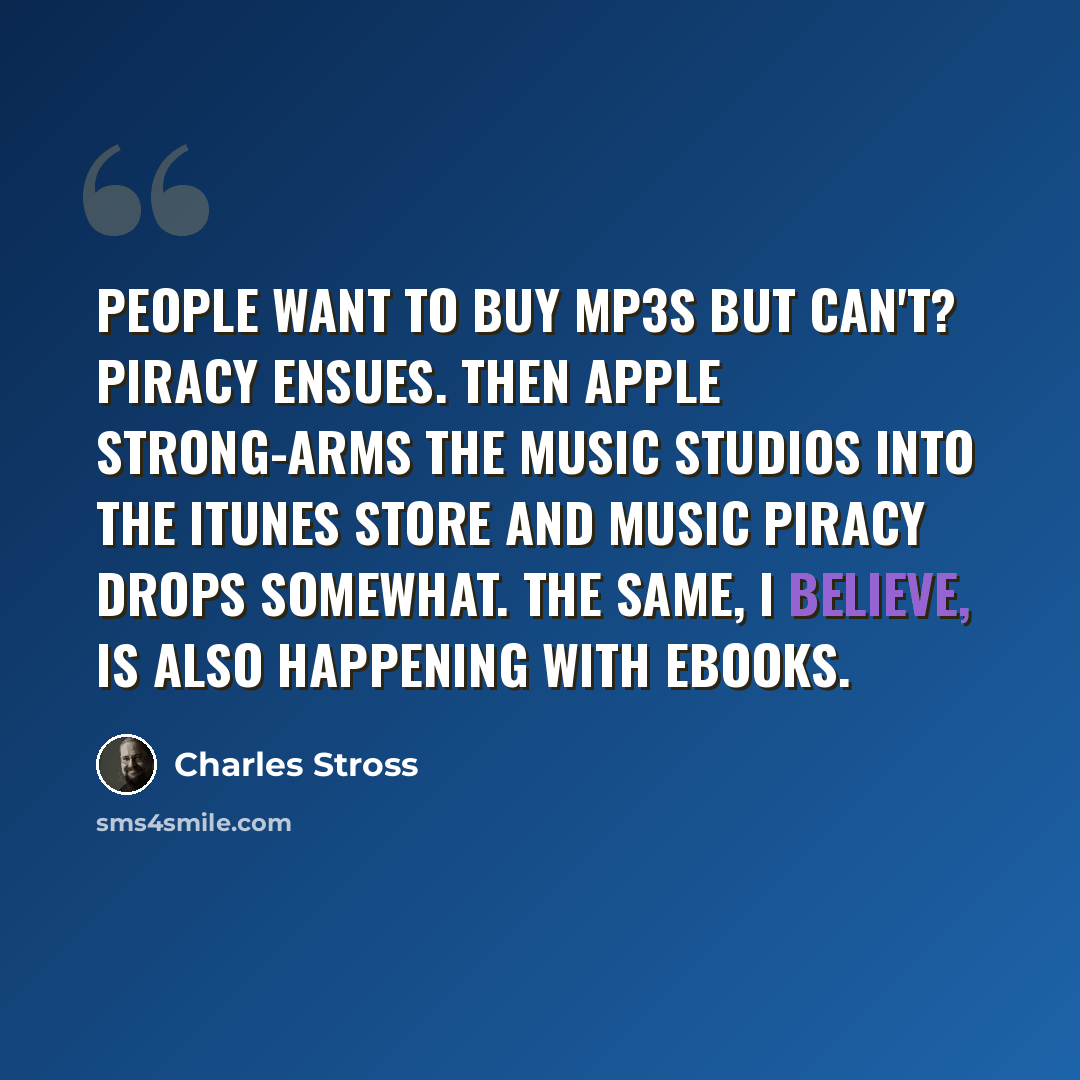 “People want to buy mp3s but can't? Piracy ensues. Then Apple strong-arms the music studios into the iTunes store and music piracy drops somewhat. The same, I believe, is also happening with ebooks.” quote by Charles Stross