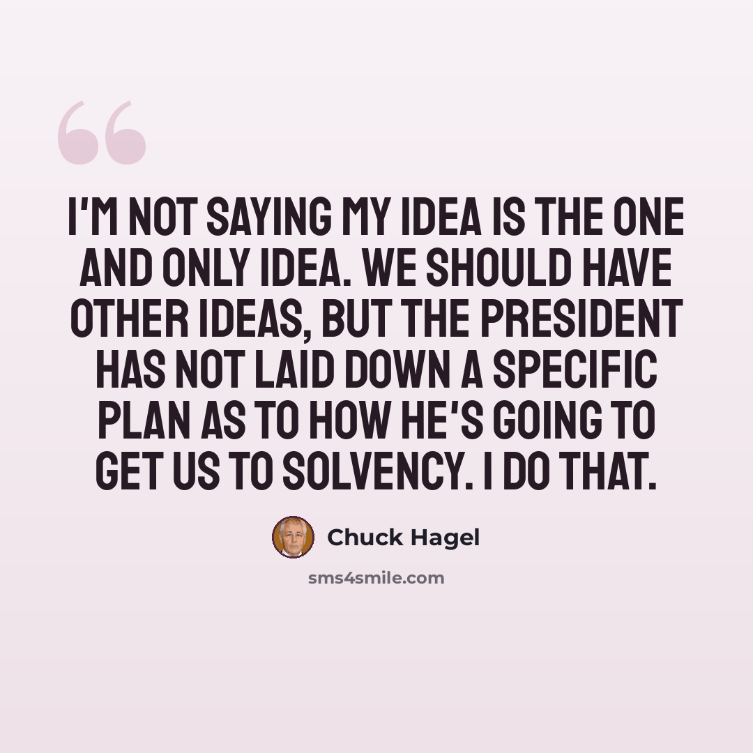 “I'm not saying my idea is the one and only idea. We should have other ideas, but the president has not laid down a specific plan as to how he's going to get us to solvency. I do that.” quote by Chuck Hagel