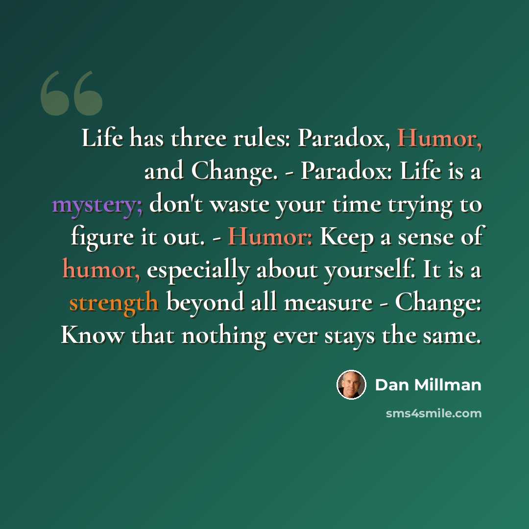“Life has three rules: Paradox, Humor, and Change. - Paradox: Life is a mystery; don't waste your time trying to figure it out. - Humor: Keep a sense of humor, especially about yourself. It is a strength beyond all measure - Change: Know that nothing ever stays the same.” quote by Dan Millman