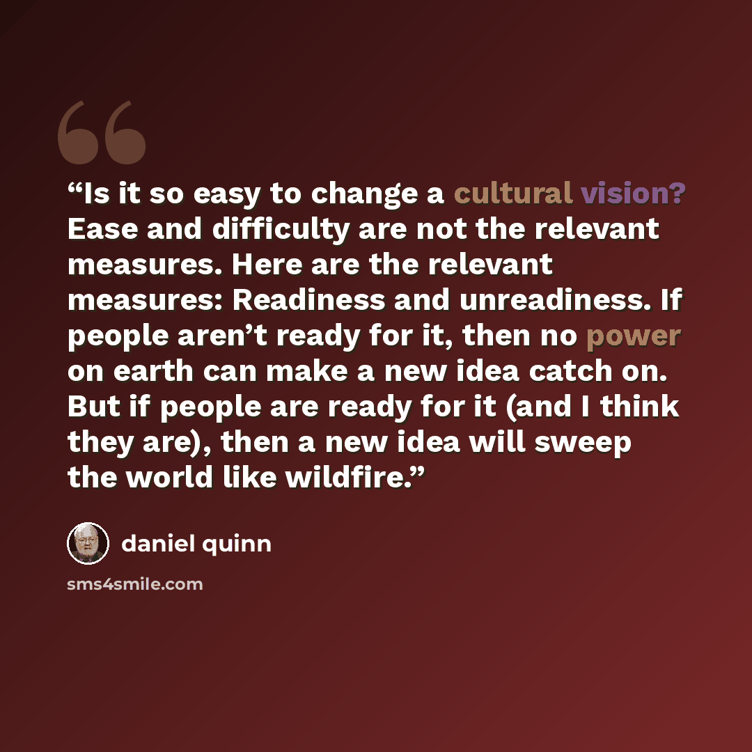 “Is it so easy to change a cultural vision? Ease and difficulty are not the relevant measures. Here are the relevant measures: Readiness and unreadiness. If people aren’t ready for it, then no power on earth can make a new idea catch on. But if people are ready for it (and I think they are), then a…” quote by Daniel Quinn