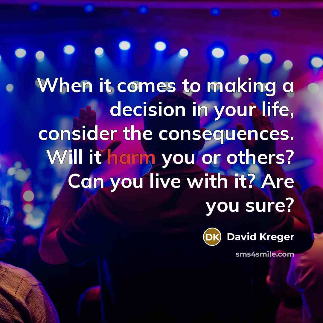 “When it comes to making a decision in your life, consider the consequences. Will it harm you or others? Can you live with it? Are you sure?” quote by David Kreger