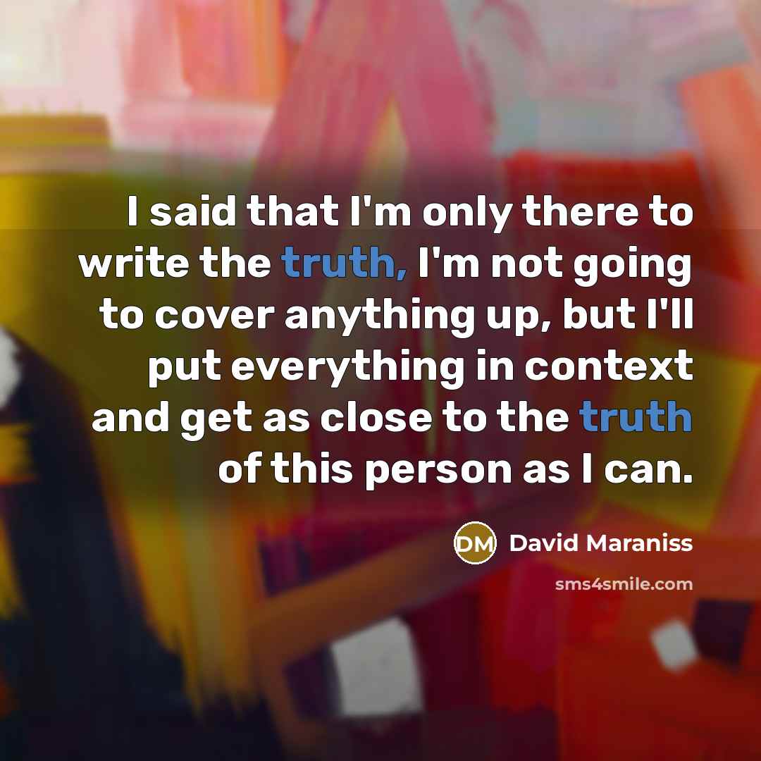 “I said that I'm only there to write the truth, I'm not going to cover anything up, but I'll put everything in context and get as close to the truth of this person as I can.” quote by David Maraniss