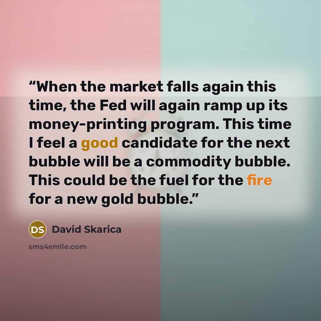 “When the market falls again this time, the Fed will again ramp up its money-printing program. This time I feel a good candidate for the next bubble will be a commodity bubble. This could be the fuel for the fire for a new gold bubble.” quote by David Skarica