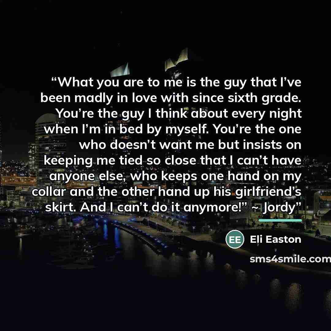 “What you are to me is the guy that I’ve been madly in love with since sixth grade. You’re the guy I think about every night when I’m in bed by myself. You’re the one who doesn’t want me but insists on keeping me tied so close that I can’t have anyone else, who keeps one hand on my collar and the…” quote by Eli Easton