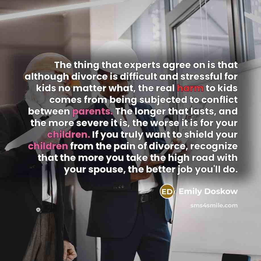 “The thing that experts agree on is that although divorce is difficult and stressful for kids no matter what, the real harm to kids comes from being subjected to conflict between parents. The longer that lasts, and the more severe it is, the worse it is for your children. If you truly want to…” quote by Emily Doskow