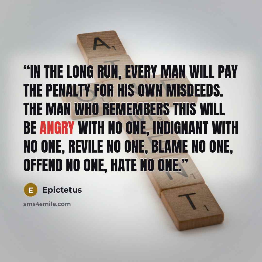 “In the long run, every man will pay the penalty for his own misdeeds. The man who remembers this will be angry with no one, indignant with no one, revile no one, blame no one, offend no one, hate no one.” quote by Epictetus