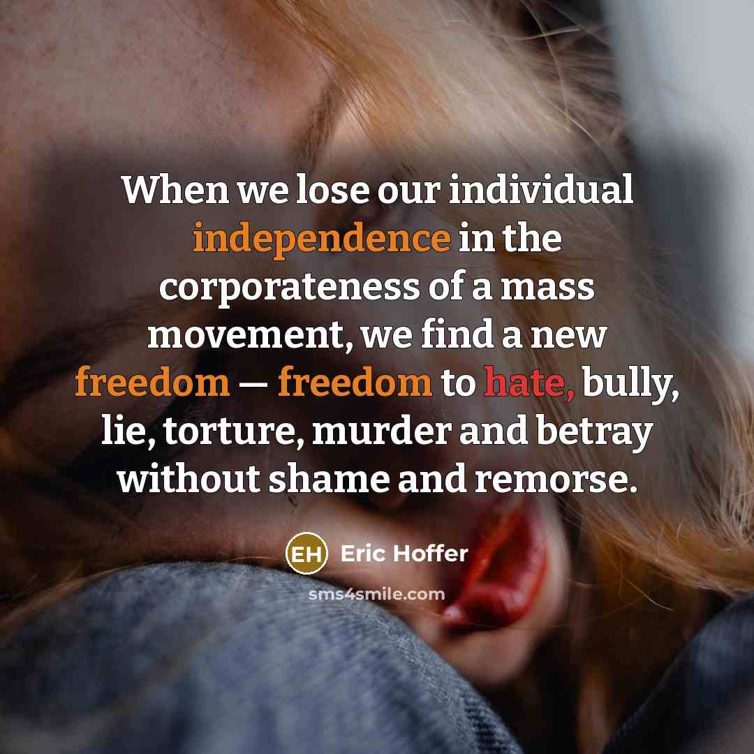 “When we lose our individual independence in the corporateness of a mass movement, we find a new freedom — freedom to hate, bully, lie, torture, murder and betray without shame and remorse.” quote by Eric Hoffer