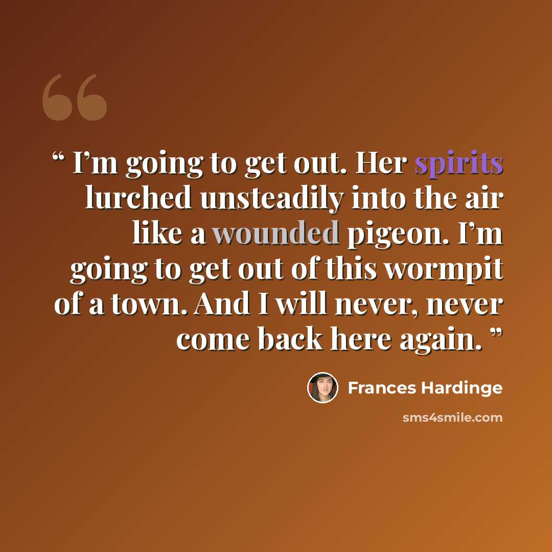 “I’m going to get out. Her spirits lurched unsteadily into the air like a wounded pigeon. I’m going to get out of this wormpit of a town. And I will never, never come back here again.” quote by Frances Hardinge