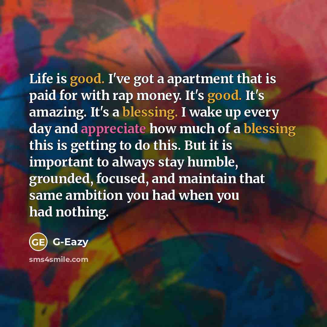 “Life is good. I've got a apartment that is paid for with rap money. It's good. It's amazing. It's a blessing. I wake up every day and appreciate how much of a blessing this is getting to do this. But it is important to always stay humble, grounded, focused, and maintain that same ambition you had…” quote by G-Eazy