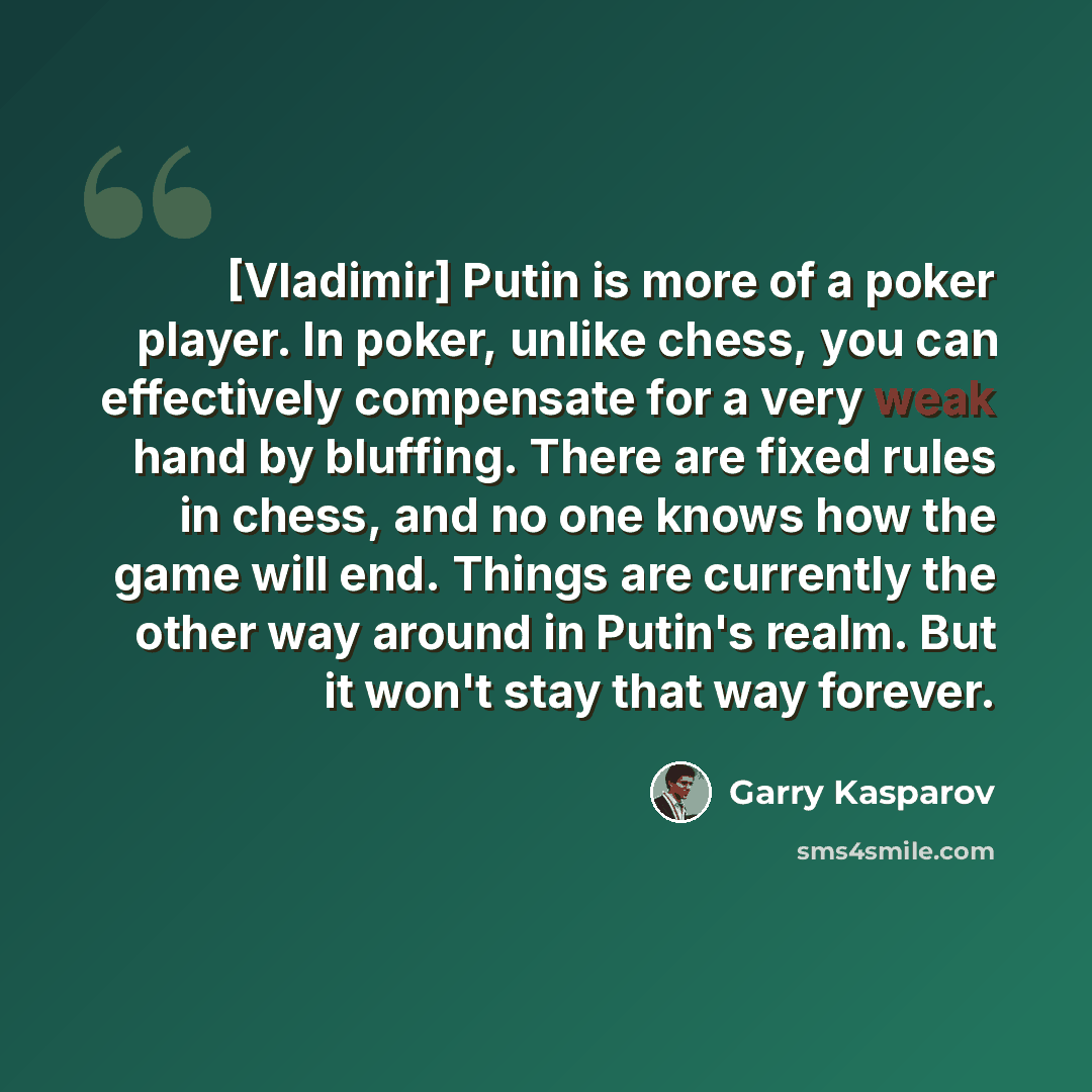 “[Vladimir] Putin is more of a poker player. In poker, unlike chess, you can effectively compensate for a very weak hand by bluffing. There are fixed rules in chess, and no one knows how the game will end. Things are currently the other way around in Putin's realm. But it won't stay that way forever.” quote by Garry Kasparov