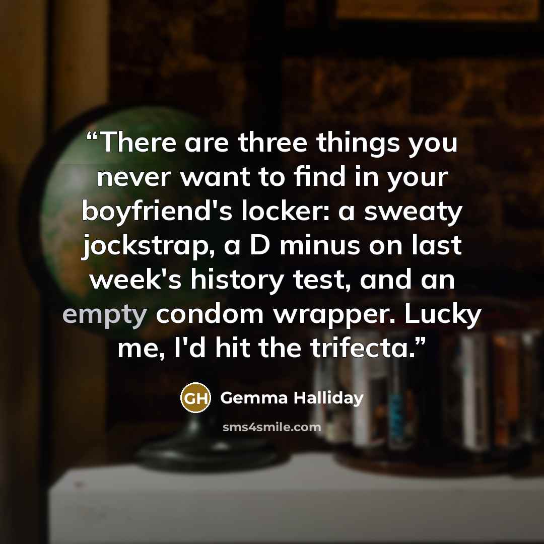 “There are three things you never want to find in your boyfriend's locker: a sweaty jockstrap, a D minus on last week's history test, and an empty condom wrapper. Lucky me, I'd hit the trifecta.” quote by Gemma Halliday