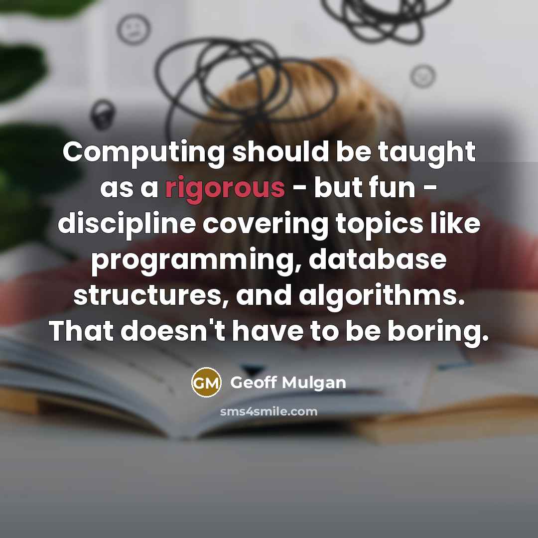 “Computing should be taught as a rigorous - but fun - discipline covering topics like programming, database structures, and algorithms. That doesn't have to be boring.” quote by Geoff Mulgan