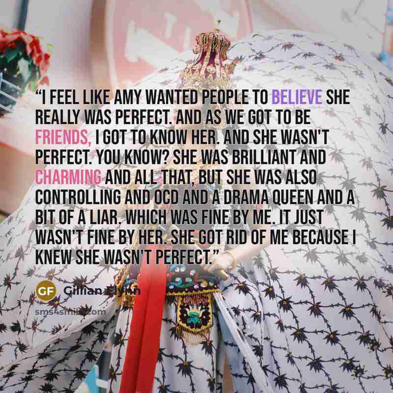 “I feel like Amy wanted people to believe she really was perfect. And as we got to be friends, I got to know her. And she wasn't perfect. You know? She was brilliant and charming and all that, but she was also controlling and OCD and a drama queen and a bit of a liar. Which was fine by me. It just…” quote by Gillian Flynn