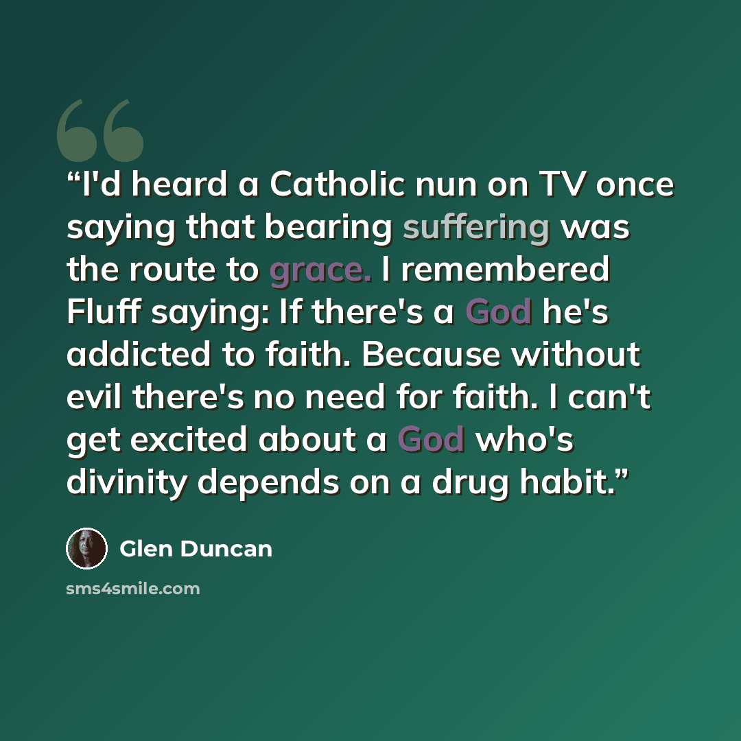 “I'd heard a Catholic nun on TV once saying that bearing suffering was the route to grace. I remembered Fluff saying: If there's a God he's addicted to faith. Because without evil there's no need for faith. I can't get excited about a God who's divinity depends on a drug habit.” quote by Glen Duncan