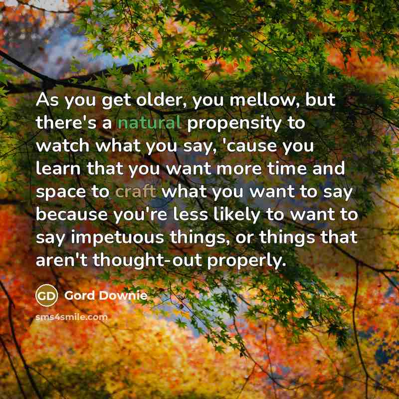 “As you get older, you mellow, but there's a natural propensity to watch what you say, 'cause you learn that you want more time and space to craft what you want to say because you're less likely to want to say impetuous things, or things that aren't thought-out properly.” quote by Gord Downie
