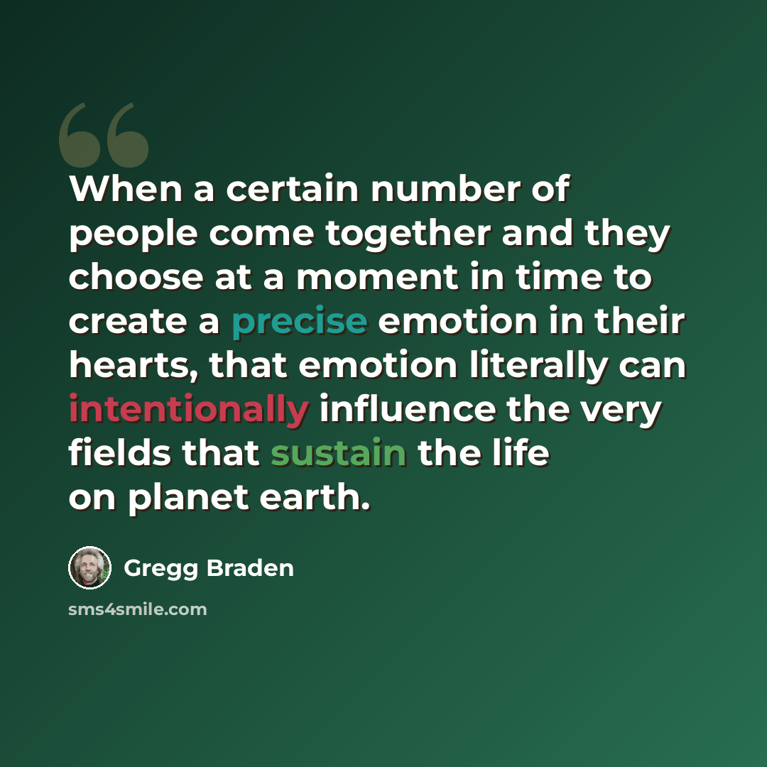 “When a certain number of people come together and they choose at a moment in time to create a precise emotion in their hearts, that emotion literally can intentionally influence the very fields that sustain the life on planet earth.” quote by Gregg Braden