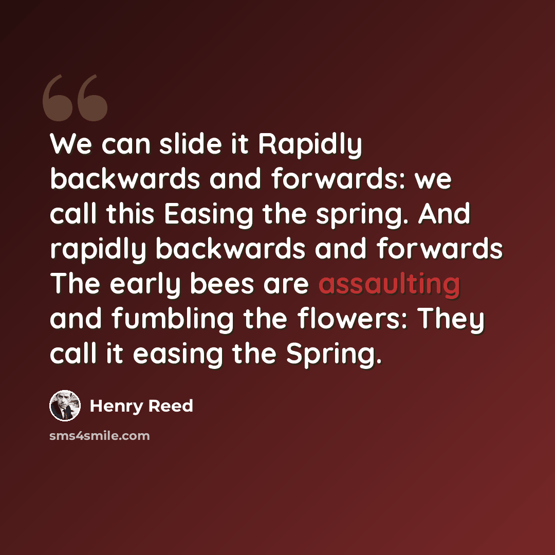 “We can slide it Rapidly backwards and forwards: we call this Easing the spring. And rapidly backwards and forwards The early bees are assaulting and fumbling the flowers: They call it easing the Spring.” quote by Henry Reed