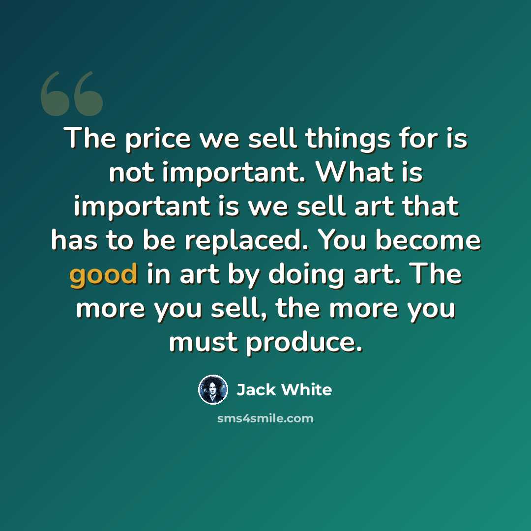 “The price we sell things for is not important. What is important is we sell art that has to be replaced. You become good in art by doing art. The more you sell, the more you must produce.” quote by Jack White