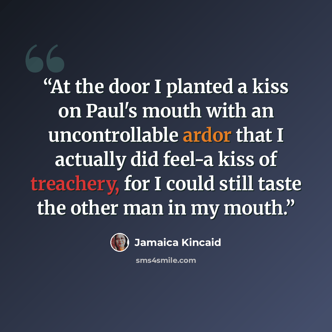 “At the door I planted a kiss on Paul's mouth with an uncontrollable ardor that I actually did feel-a kiss of treachery, for I could still taste the other man in my mouth.” quote by Jamaica Kincaid
