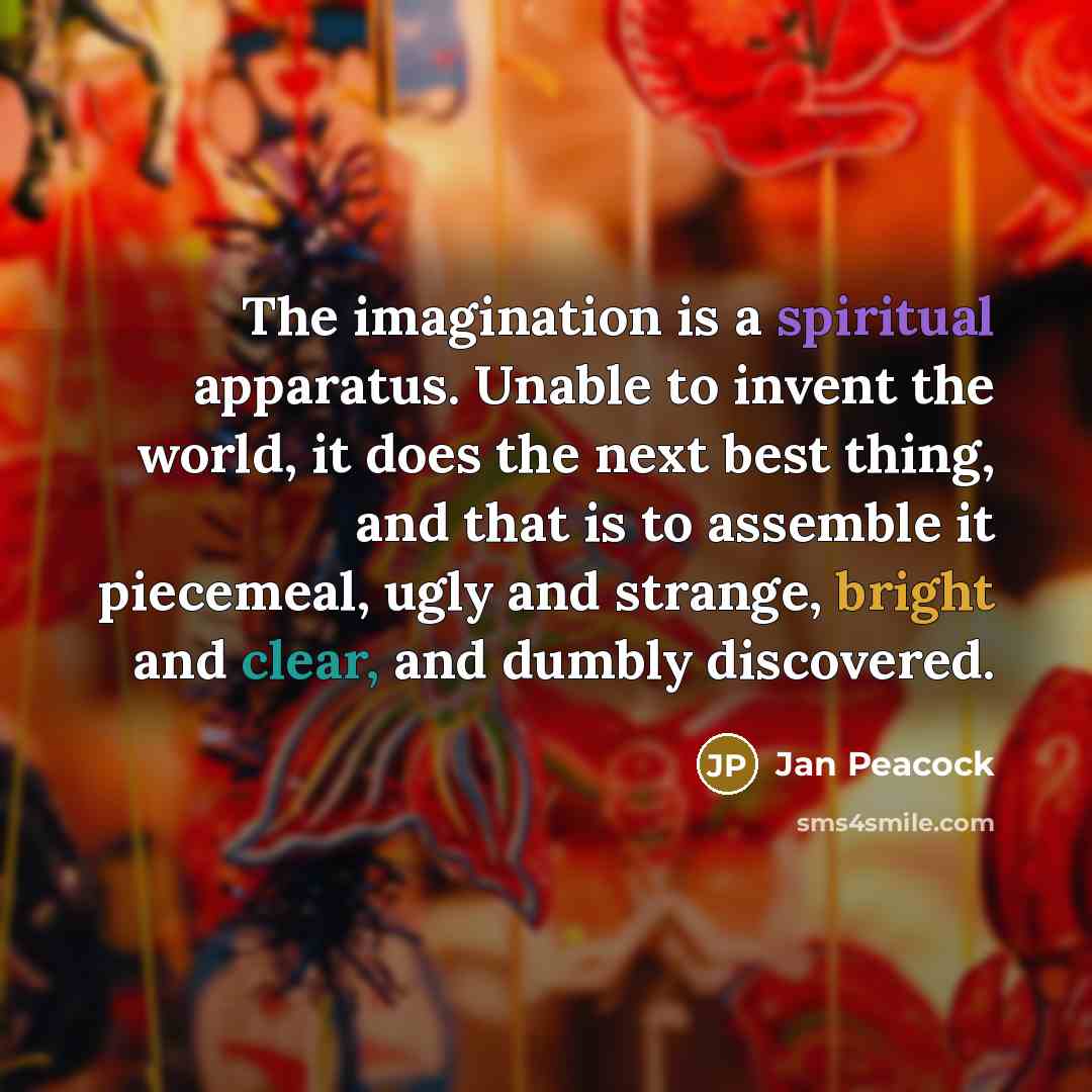 “The imagination is a spiritual apparatus. Unable to invent the world, it does the next best thing, and that is to assemble it piecemeal, ugly and strange, bright and clear, and dumbly discovered.” quote by Jan Peacock