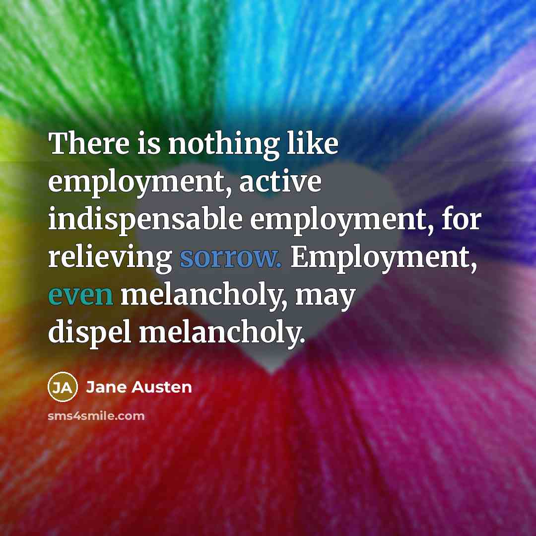 “There is nothing like employment, active indispensable employment, for relieving sorrow. Employment, even melancholy, may dispel melancholy.” quote by Jane Austen