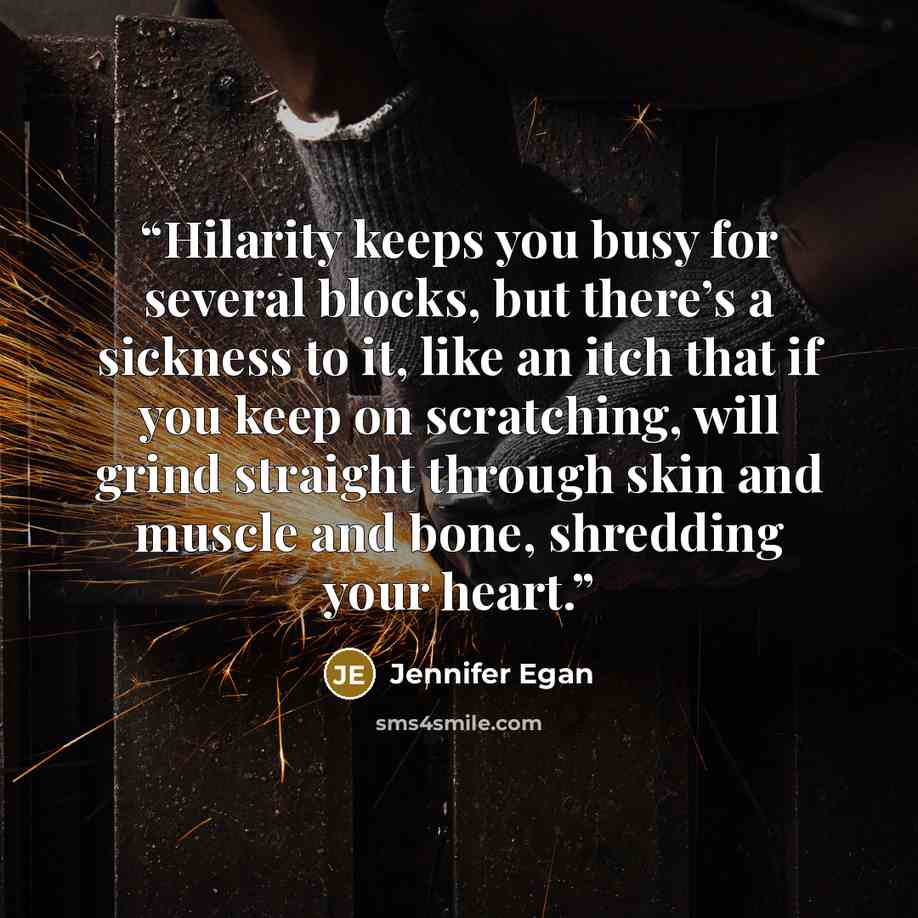 “Hilarity keeps you busy for several blocks, but there’s a sickness to it, like an itch that if you keep on scratching, will grind straight through skin and muscle and bone, shredding your heart.” quote by Jennifer Egan