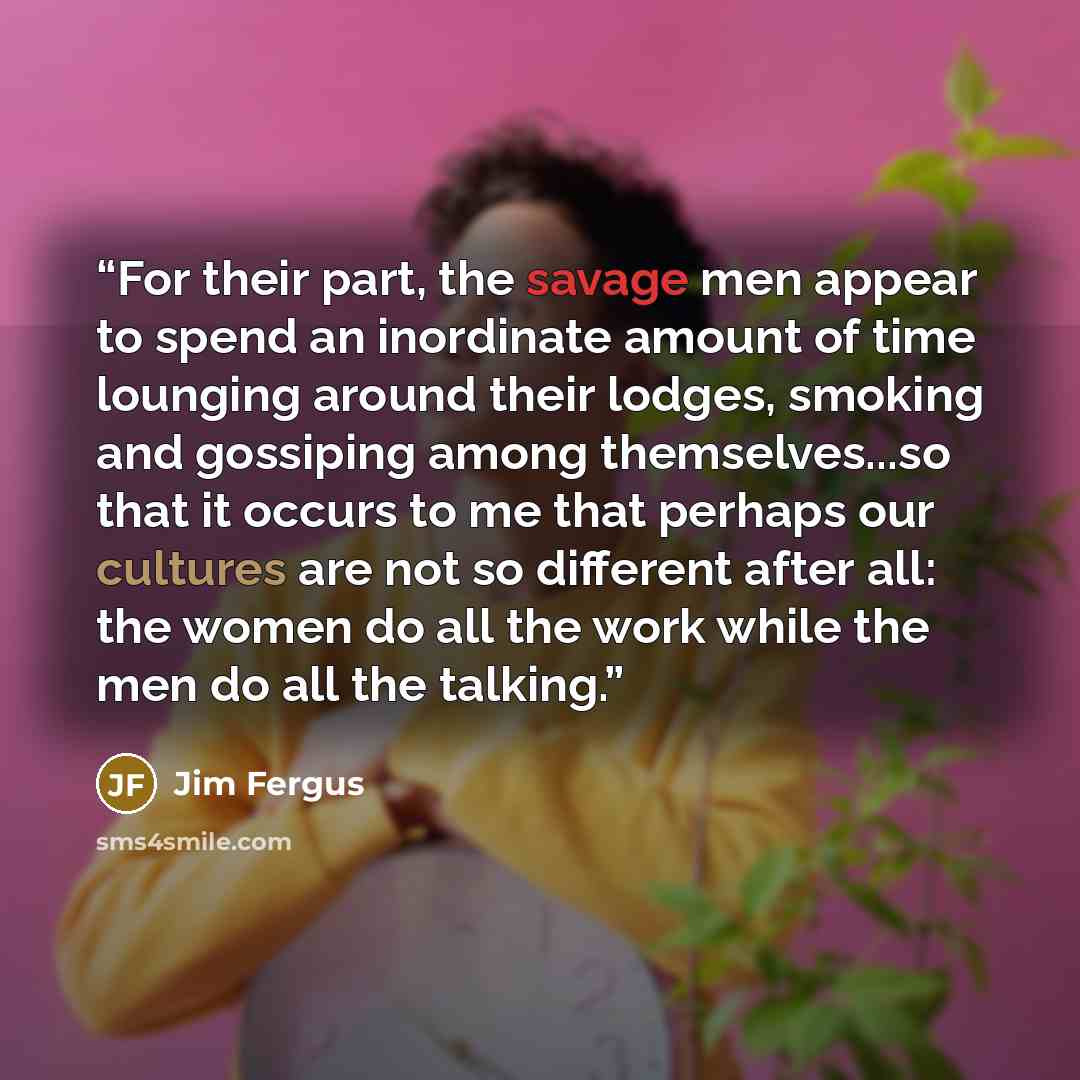 “For their part, the savage men appear to spend an inordinate amount of time lounging around their lodges, smoking and gossiping among themselves...so that it occurs to me that perhaps our cultures are not so different after all: the women do all the work while the men do all the talking.” quote by Jim Fergus