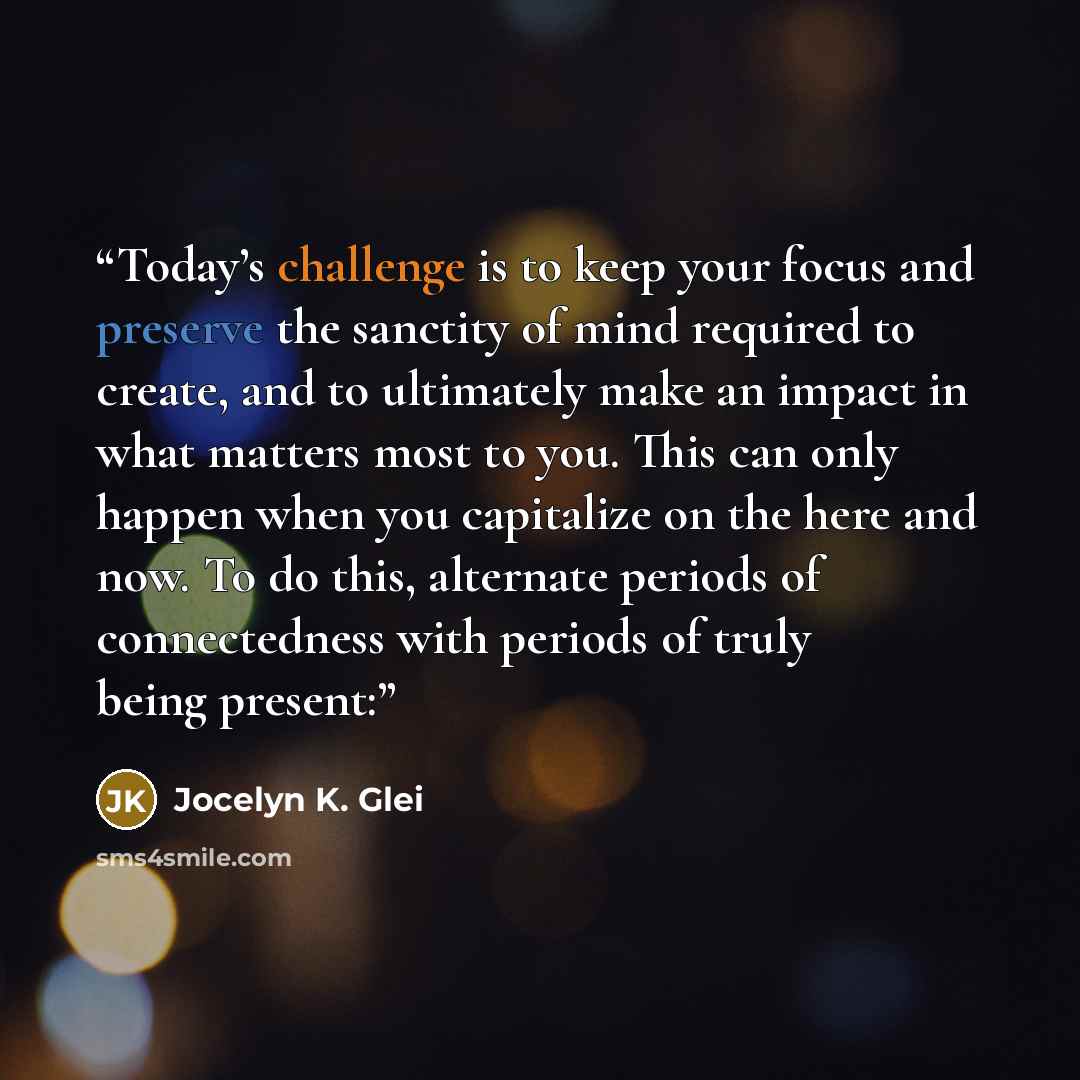 “Today’s challenge is to keep your focus and preserve the sanctity of mind required to create, and to ultimately make an impact in what matters most to you. This can only happen when you capitalize on the here and now. To do this, alternate periods of connectedness with periods of truly being…” quote by Jocelyn K. Glei