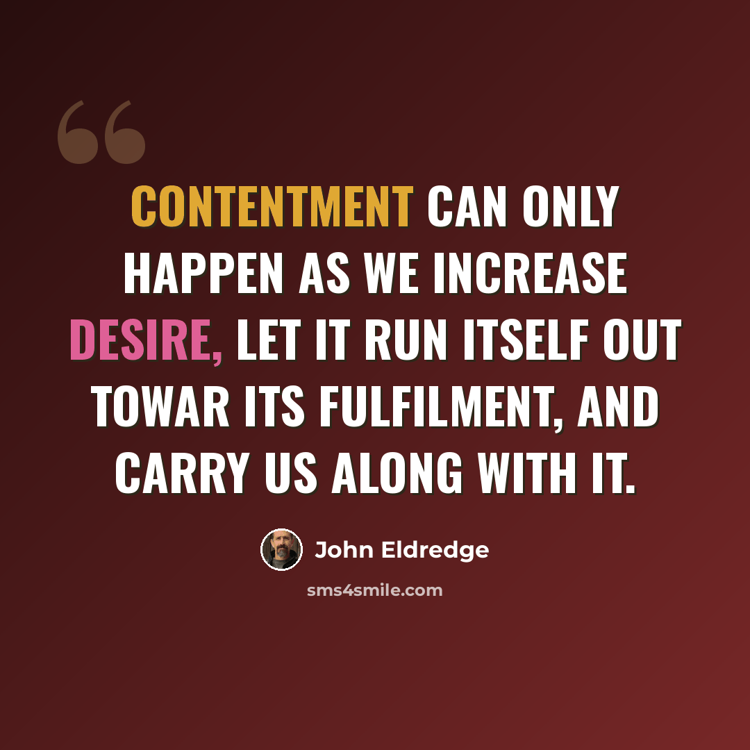 “Contentment can only happen as we increase desire, let it run itself out towar its fulfilment, and carry us along with it.” quote by John Eldredge