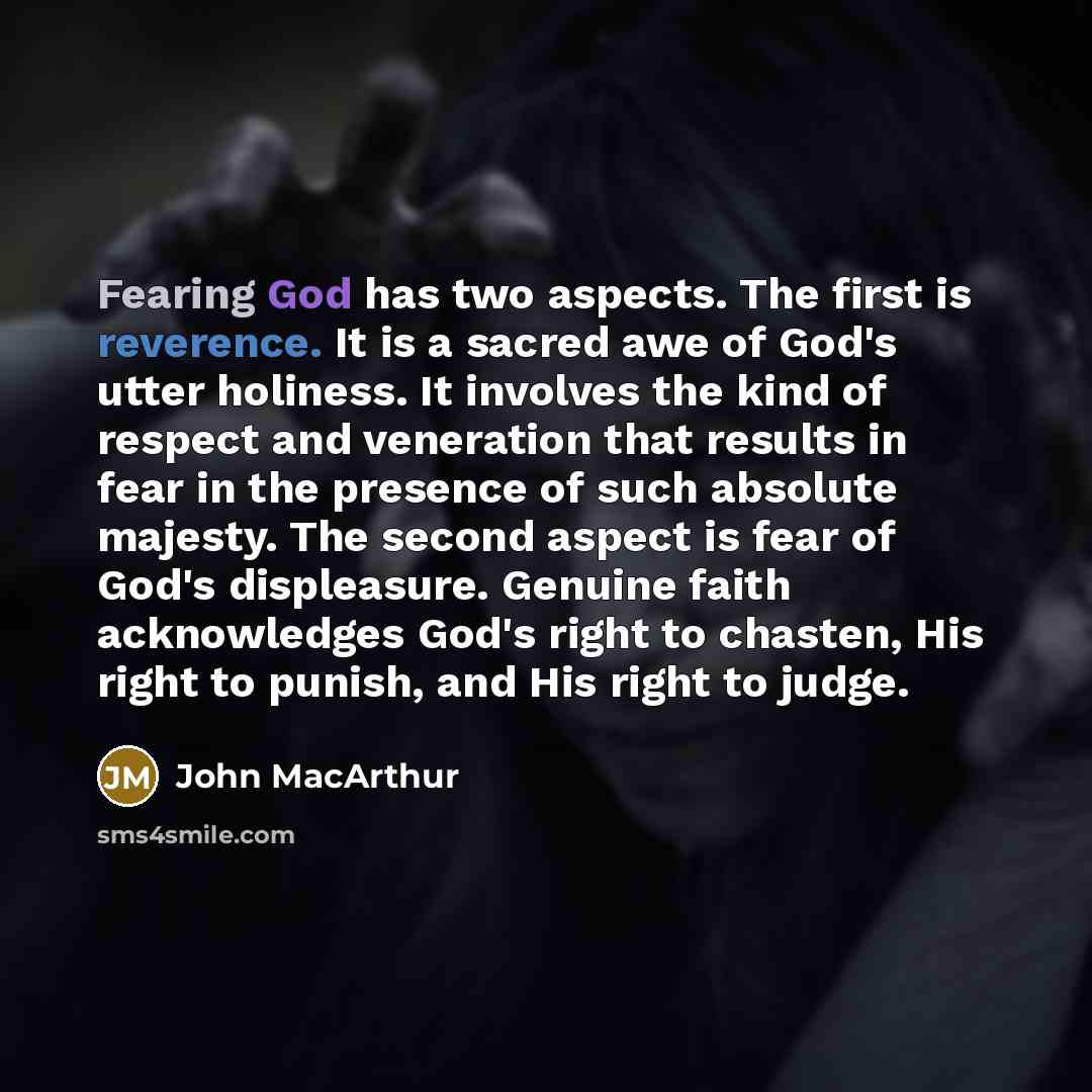 “Fearing God has two aspects. The first is reverence. It is a sacred awe of God's utter holiness. It involves the kind of respect and veneration that results in fear in the presence of such absolute majesty. The second aspect is fear of God's displeasure. Genuine faith acknowledges God's right to…” quote by John Macarthur